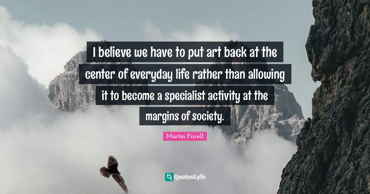 I believe we have to put art back at the center of everyday life rather than allowing it to become a specialist activity at the margins of society.