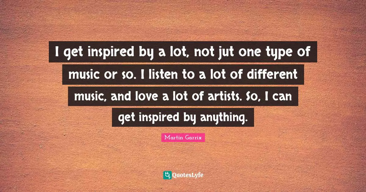 Martin Garrix Quotes: I get inspired by a lot, not jut one type of music or so. I listen to a lot of different music, and love a lot of artists. So, I can get inspired by anything.