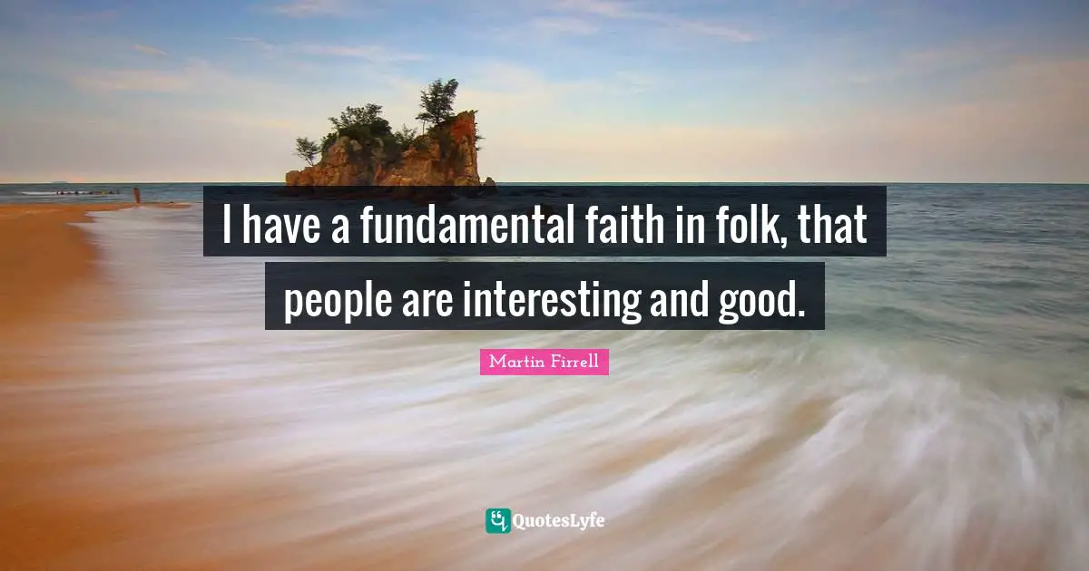 I have a fundamental faith in folk, that people are interesting and good.