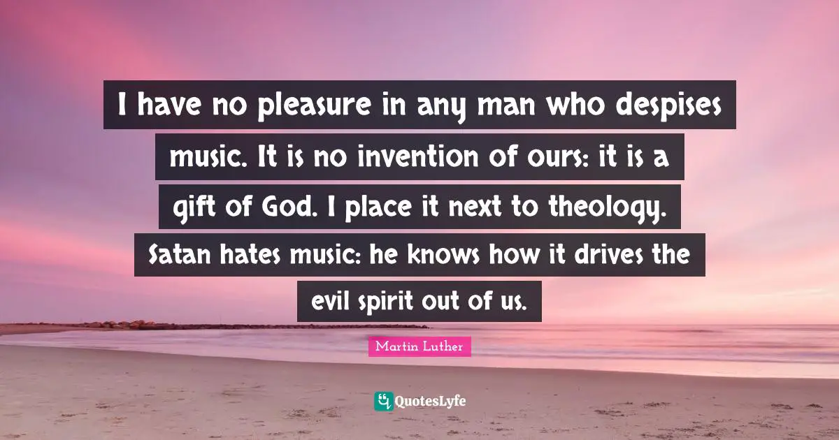 I have no pleasure in any man who despises music. It is no invention of ours: it is a gift of God. I place it next to theology. Satan hates music: he knows how it drives the evil spirit out of us.