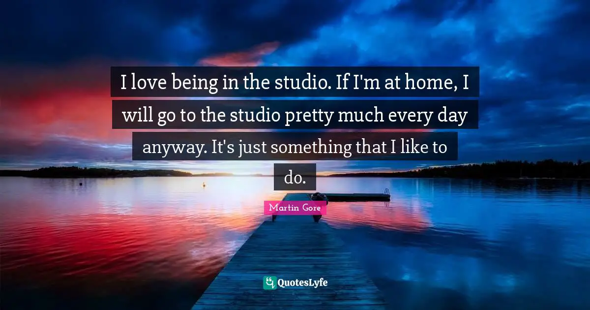 I love being in the studio. If I'm at home, I will go to the studio pretty much every day anyway. It's just something that I like to do.