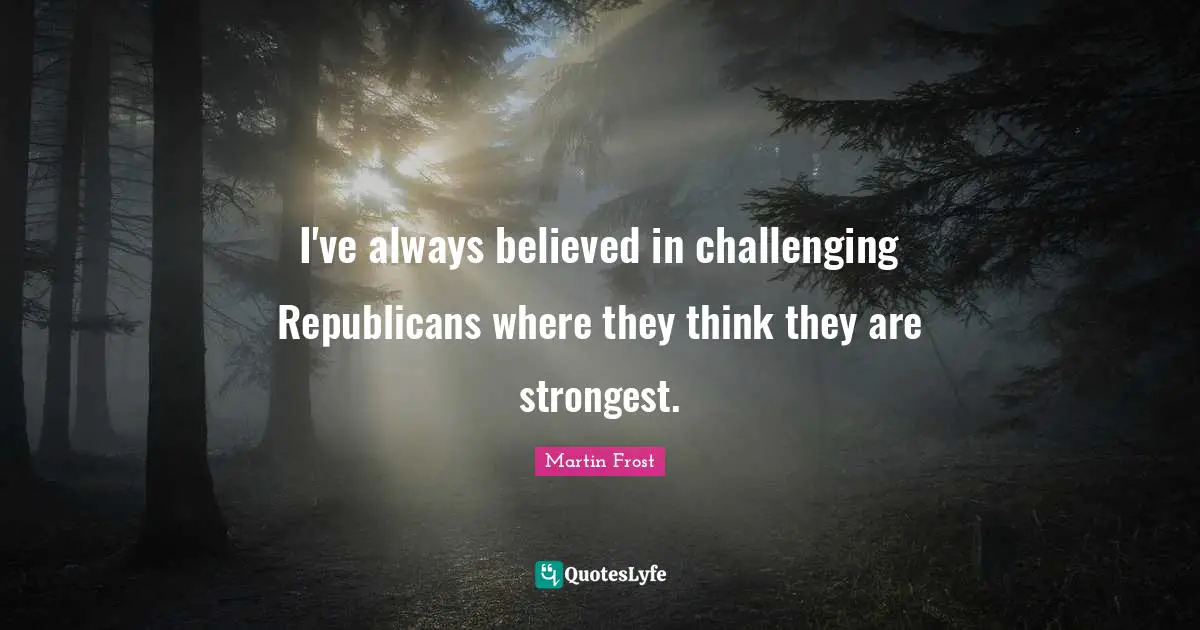 Martin Frost Quotes: "I've always believed in challenging Republicans where they think they are strongest."