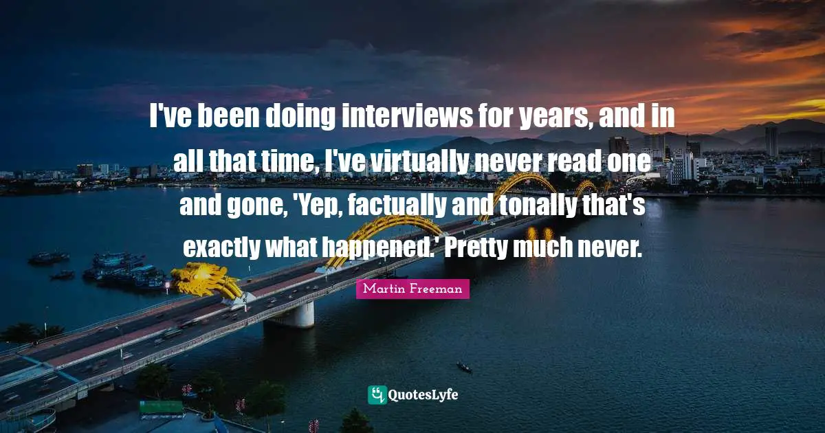 I've been doing interviews for years, and in all that time, I've virtually never read one and gone, 'Yep, factually and tonally that's exactly what happened.' Pretty much never.