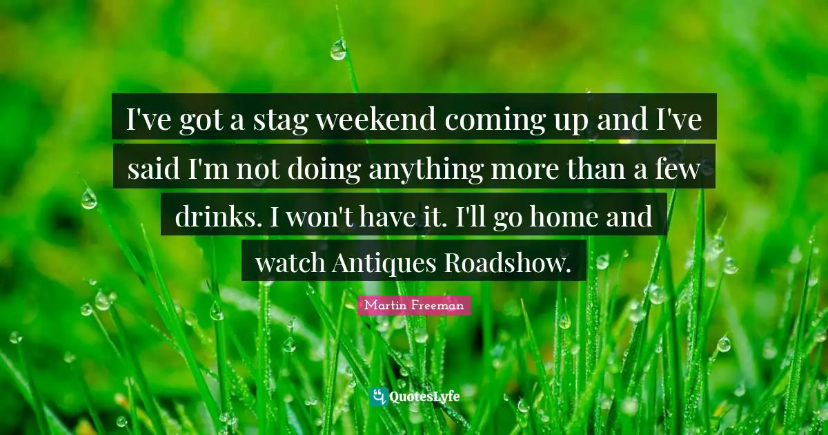 I've got a stag weekend coming up and I've said I'm not doing anything more than a few drinks. I won't have it. I'll go home and watch Antiques Roadshow.