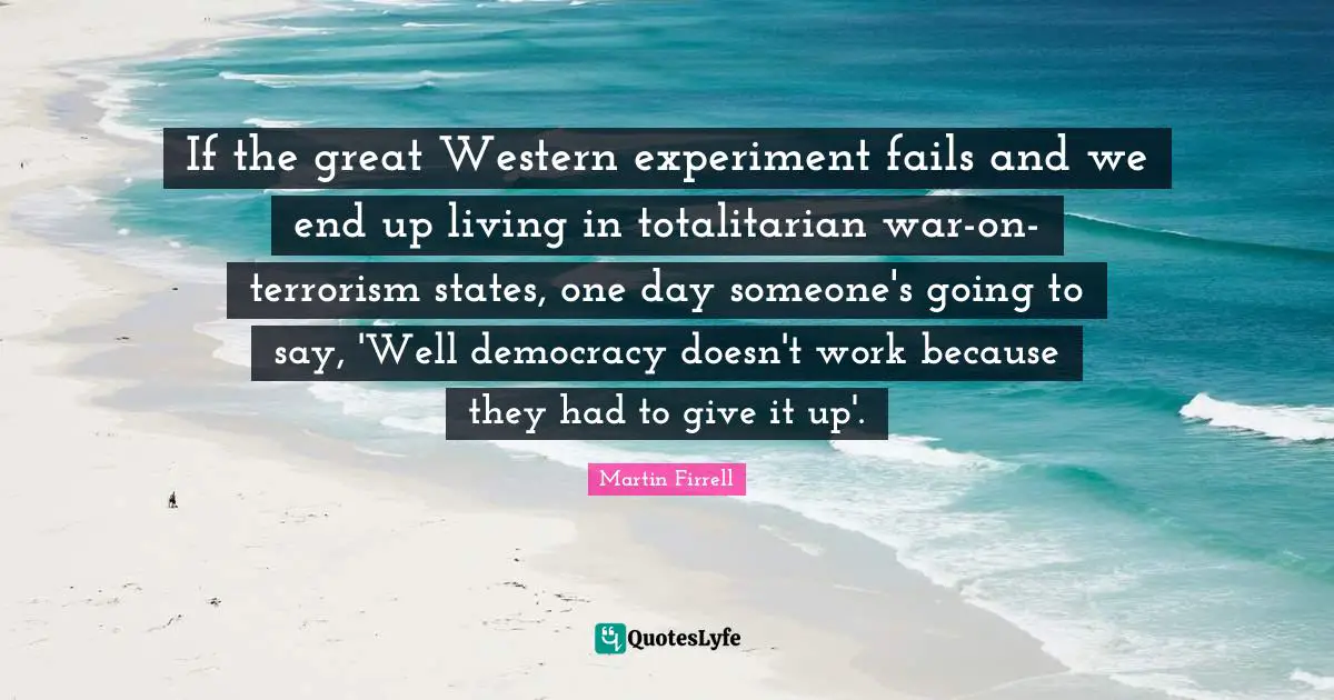 If the great Western experiment fails and we end up living in totalitarian war-on-terrorism states, one day someone's going to say, 'Well democracy doesn't work because they had to give it up'.