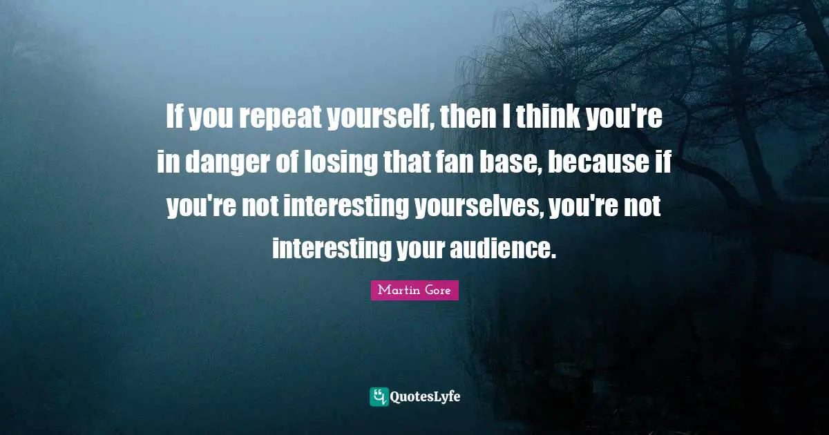 If you repeat yourself, then I think you're in danger of losing that fan base, because if you're not interesting yourselves, you're not interesting your audience.