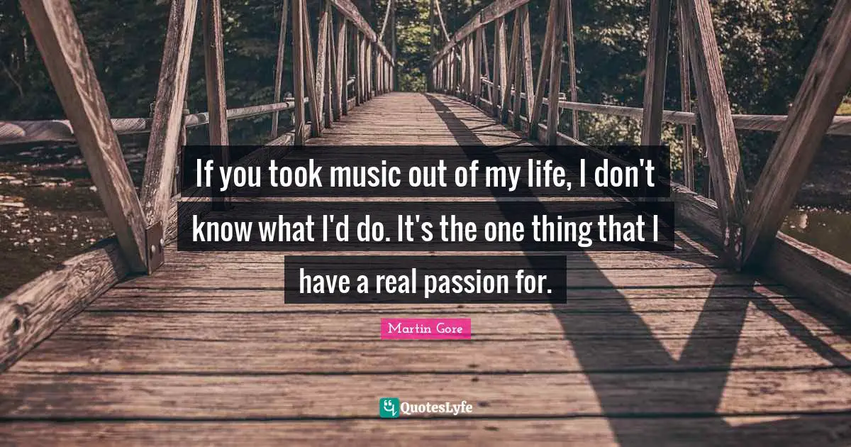 If you took music out of my life, I don't know what I'd do. It's the one thing that I have a real passion for.