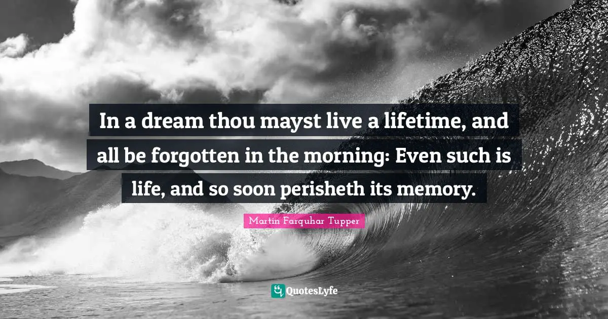 Martin Farquhar Tupper Quotes: "In a dream thou mayst live a lifetime, and all be forgotten in the morning: Even such is life, and so soon perisheth its memory."