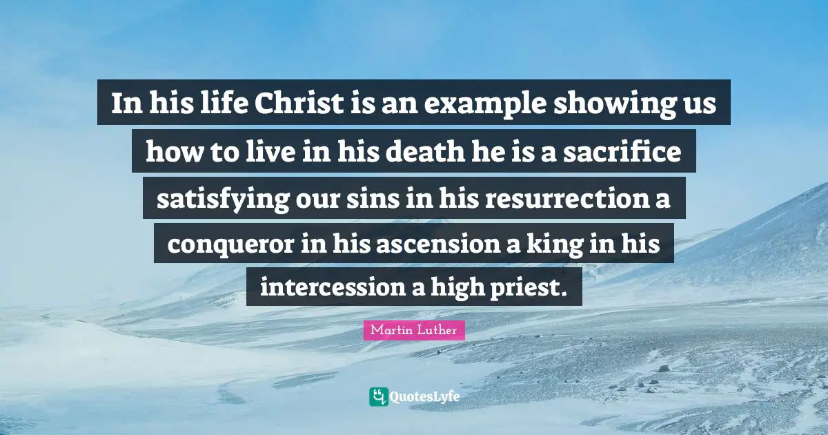Example Quotes: "In his life Christ is an example showing us how to live in his death he is a sacrifice satisfying our sins in his resurrection a conqueror in his ascension a king in his intercession a high priest."