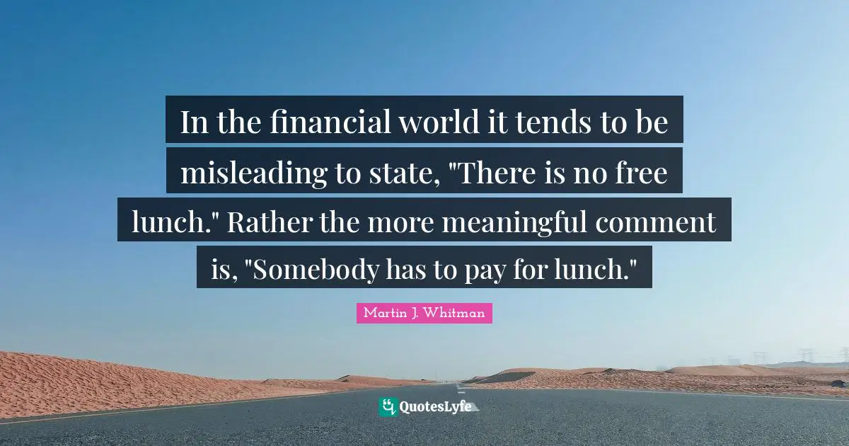 In the financial world it tends to be misleading to state, "There is no free lunch." Rather the more meaningful comment is, "Somebody has to pay for lunch."