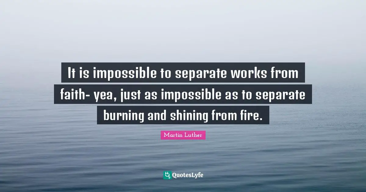 It is impossible to separate works from faith- yea, just as impossible as to separate burning and shining from fire.