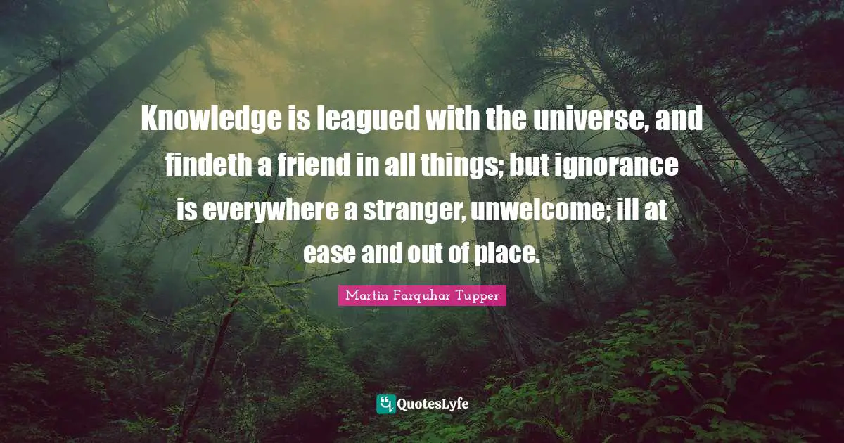 Knowledge is leagued with the universe, and findeth a friend in all things; but ignorance is everywhere a stranger, unwelcome; ill at ease and out of place.