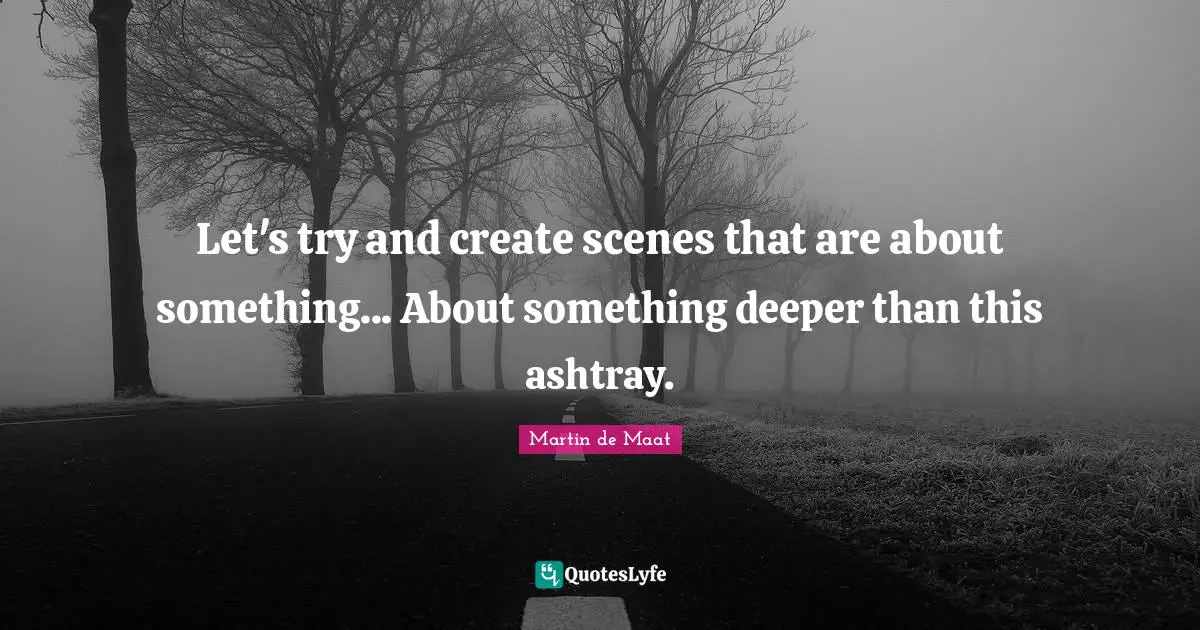 Let's try and create scenes that are about something... About something deeper than this ashtray.