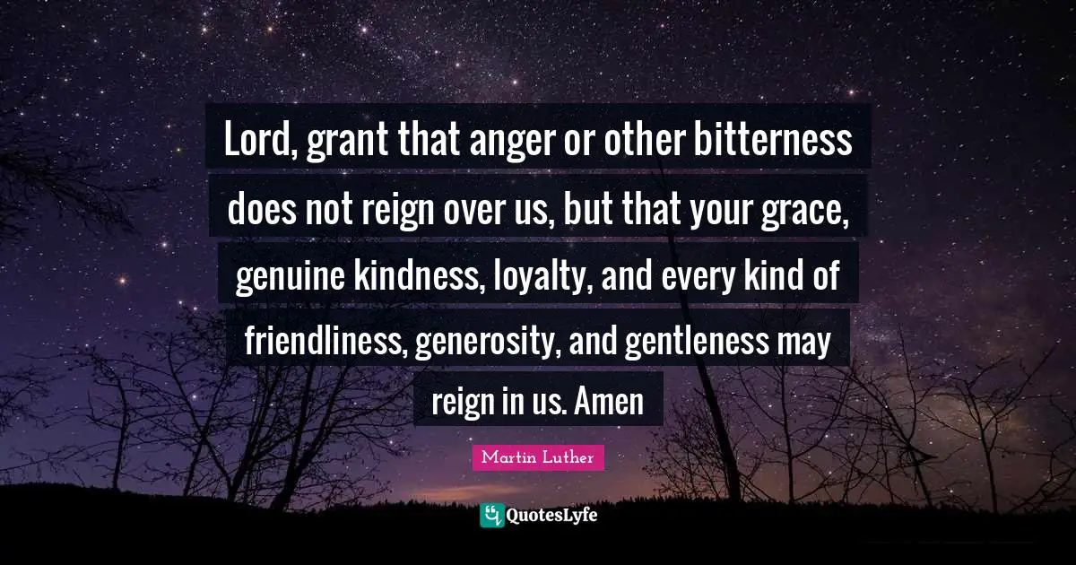 Martin Luther Quotes: Lord, grant that anger or other bitterness does not reign over us, but that your grace, genuine kindness, loyalty, and every kind of friendliness, generosity, and gentleness may reign in us. Amen