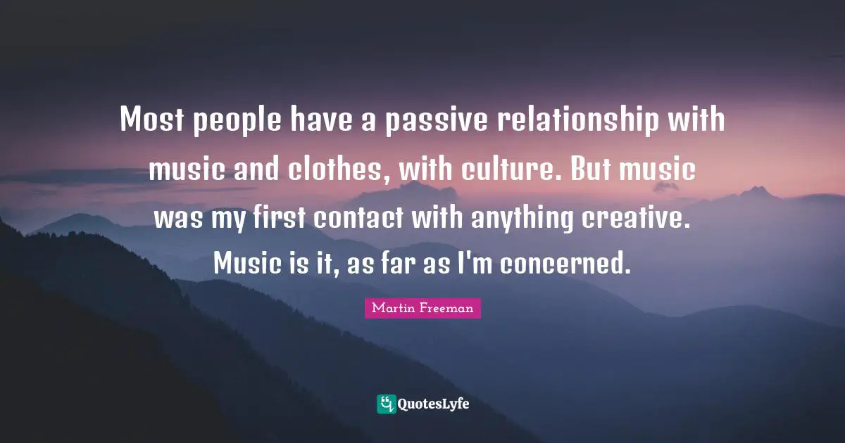 Most people have a passive relationship with music and clothes, with culture. But music was my first contact with anything creative. Music is it, as far as I'm concerned.