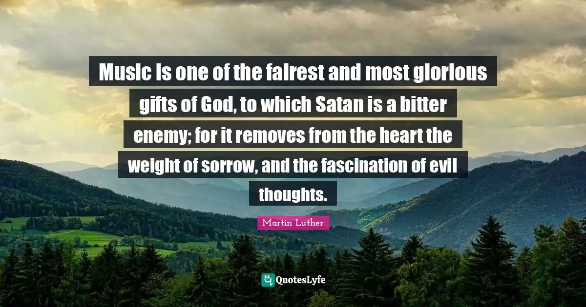 Music is one of the fairest and most glorious gifts of God, to which Satan is a bitter enemy; for it removes from the heart the weight of sorrow, and the fascination of evil thoughts.