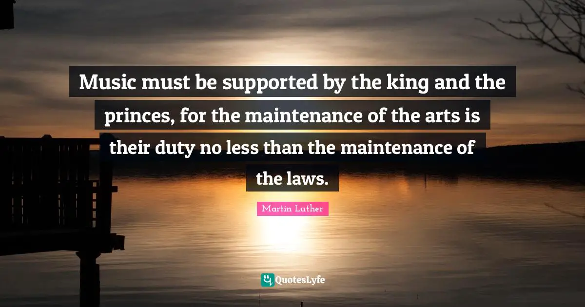 Music must be supported by the king and the princes, for the maintenance of the arts is their duty no less than the maintenance of the laws.