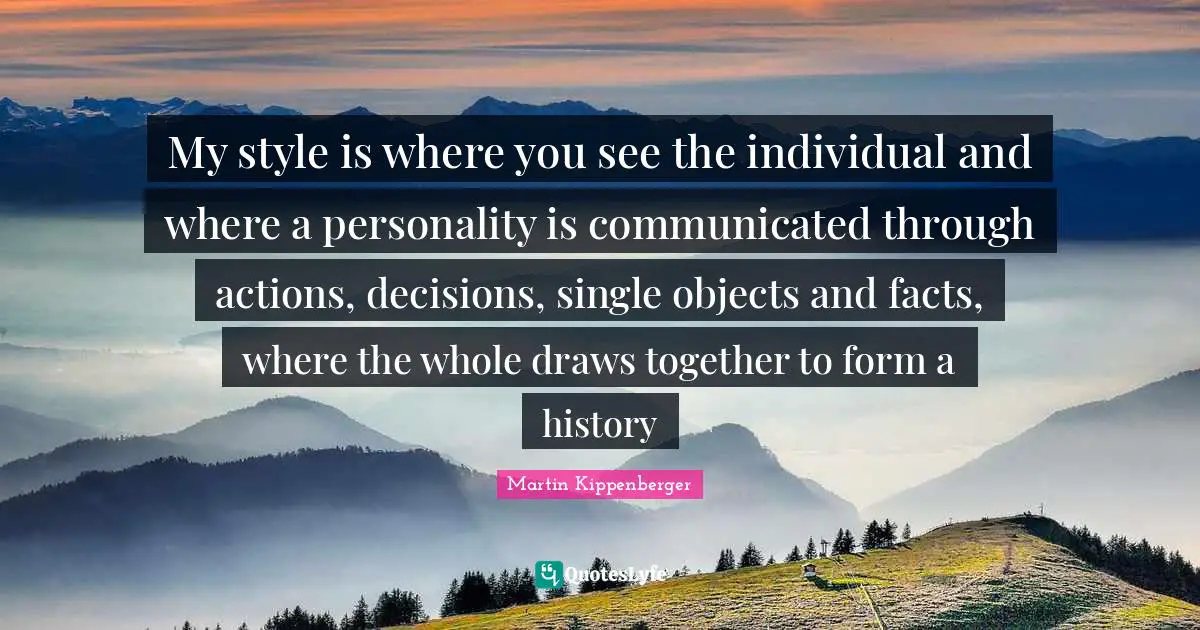 My style is where you see the individual and where a personality is communicated through actions, decisions, single objects and facts, where the whole draws together to form a history