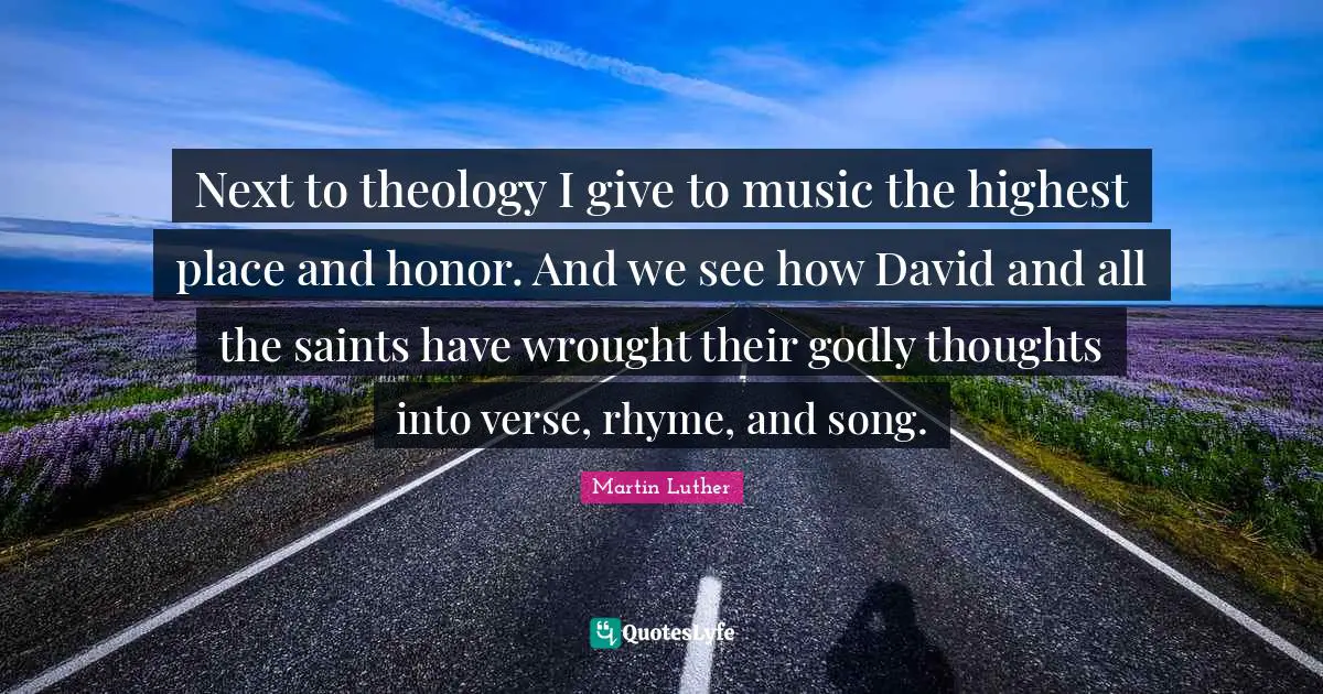 Next to theology I give to music the highest place and honor. And we see how David and all the saints have wrought their godly thoughts into verse, rhyme, and song.