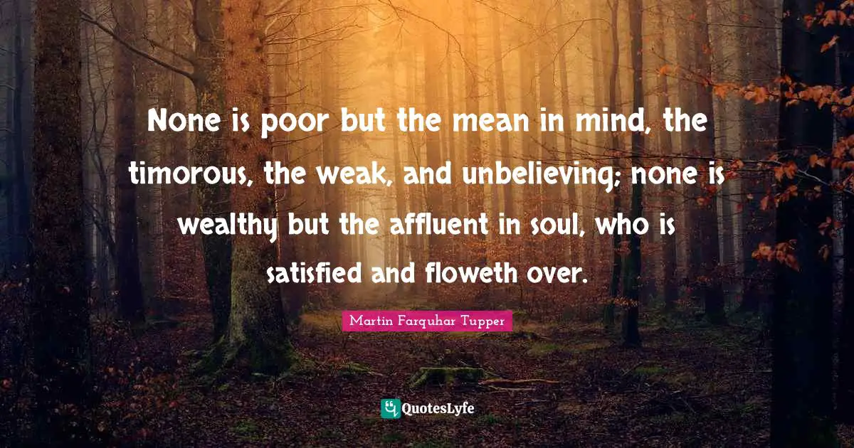 None is poor but the mean in mind, the timorous, the weak, and unbelieving; none is wealthy but the affluent in soul, who is satisfied and floweth over.