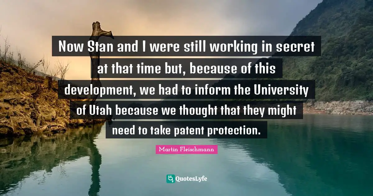Now Stan and I were still working in secret at that time but, because of this development, we had to inform the University of Utah because we thought that they might need to take patent protection.