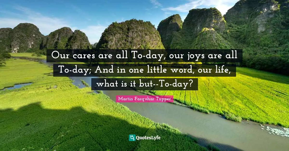 Our cares are all To-day, our joys are all To-day; And in one little word, our life, what is it but--To-day?