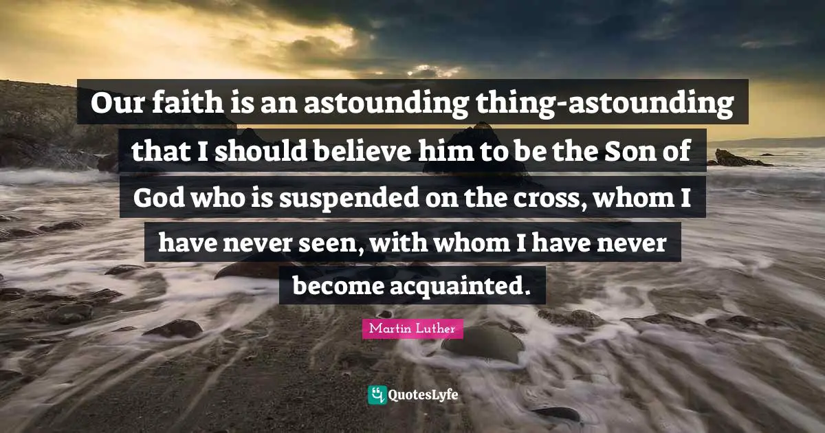Our faith is an astounding thing-astounding that I should believe him to be the Son of God who is suspended on the cross, whom I have never seen, with whom I have never become acquainted.