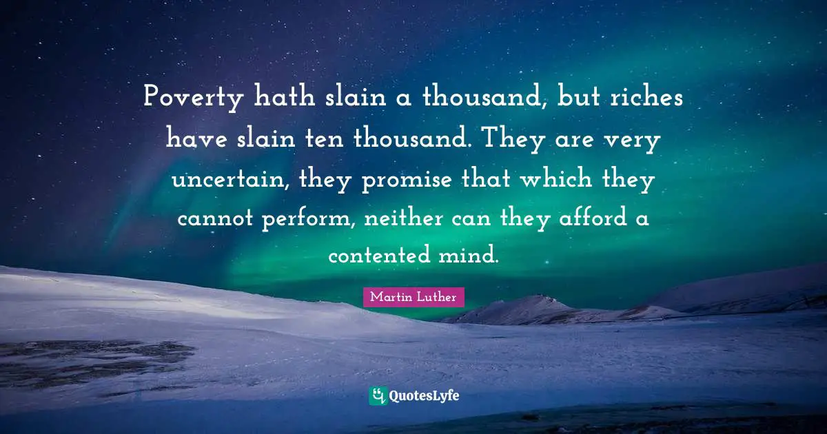 Poverty hath slain a thousand, but riches have slain ten thousand. They are very uncertain, they promise that which they cannot perform, neither can they afford a contented mind.
