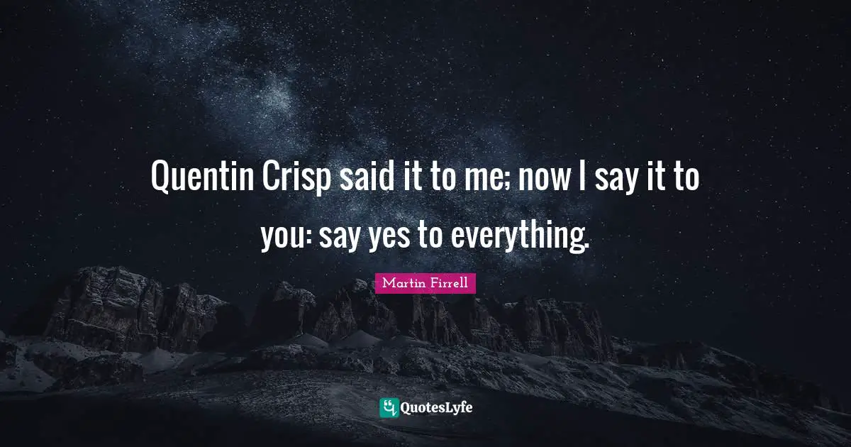 Quentin Crisp said it to me; now I say it to you: say yes to everything.