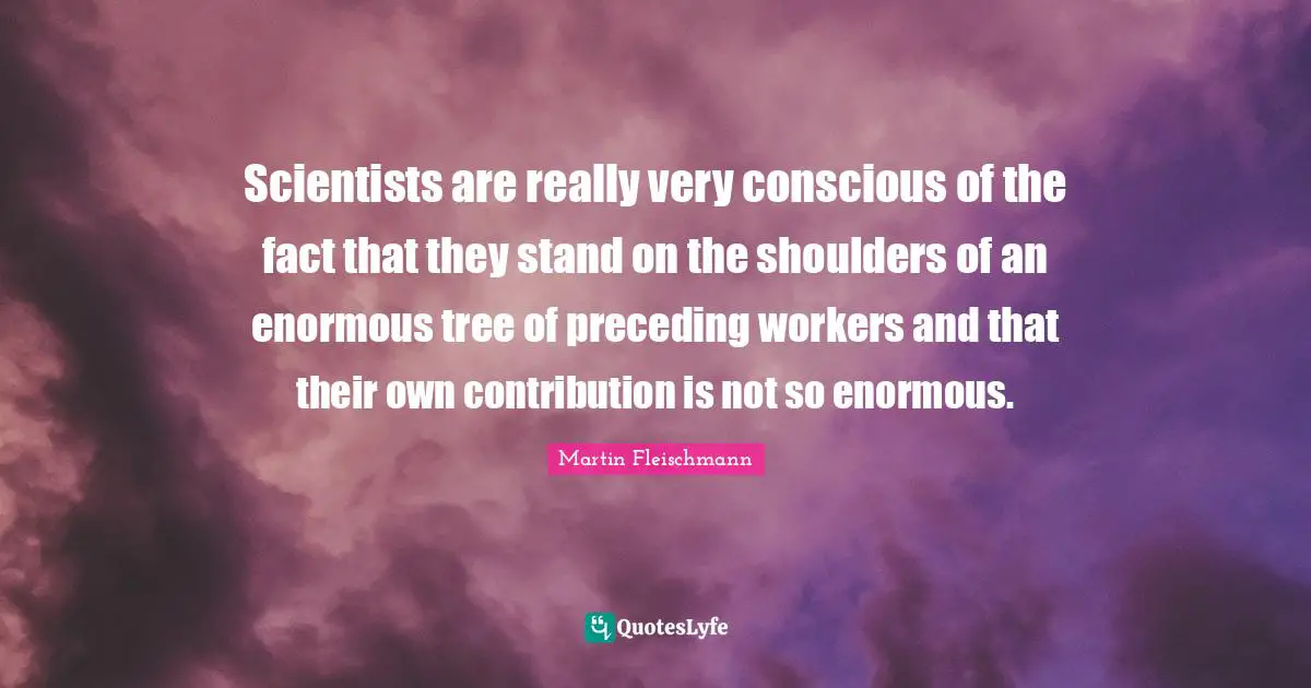 Scientists are really very conscious of the fact that they stand on the shoulders of an enormous tree of preceding workers and that their own contribution is not so enormous.
