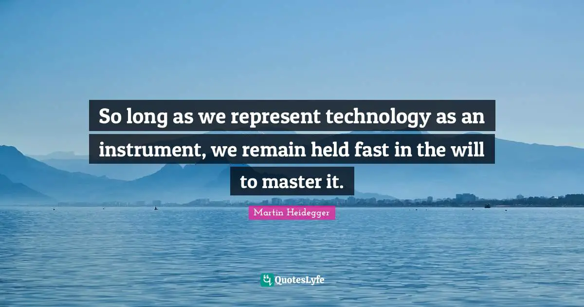 So long as we represent technology as an instrument, we remain held fast in the will to master it.