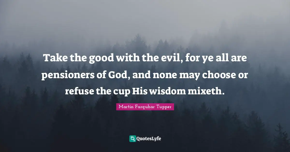 Take the good with the evil, for ye all are pensioners of God, and none may choose or refuse the cup His wisdom mixeth.