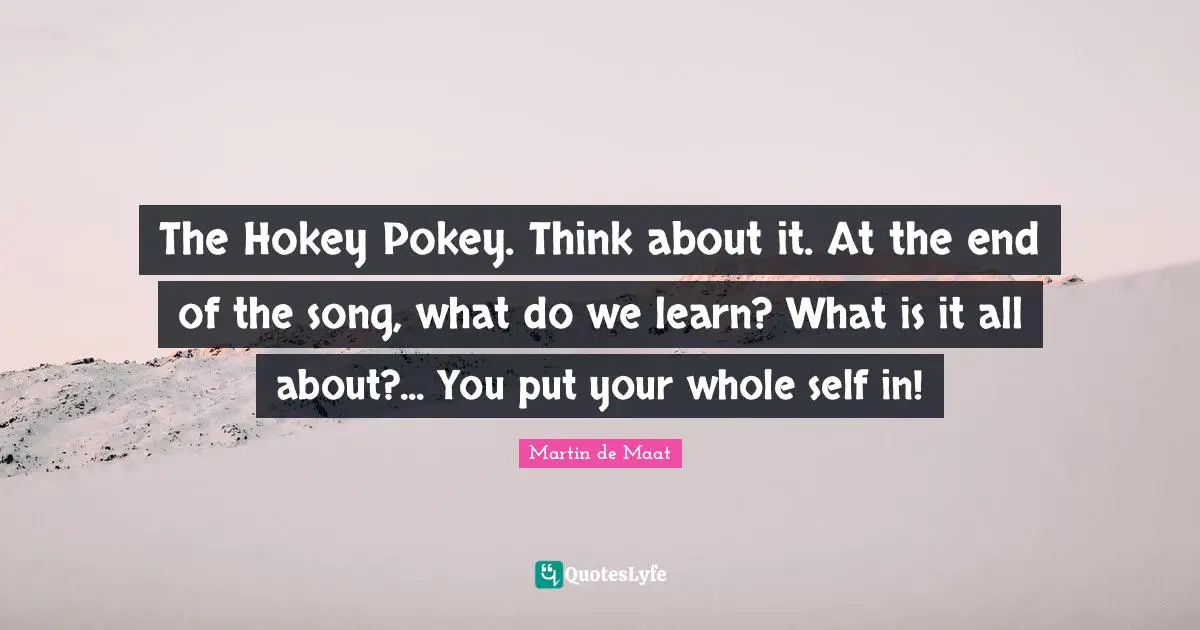The Hokey Pokey. Think about it. At the end of the song, what do we learn? What is it all about?... You put your whole self in!