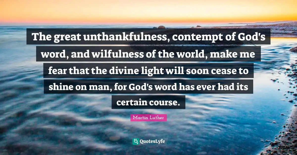 The great unthankfulness, contempt of God's word, and wilfulness of the world, make me fear that the divine light will soon cease to shine on man, for God's word has ever had its certain course.