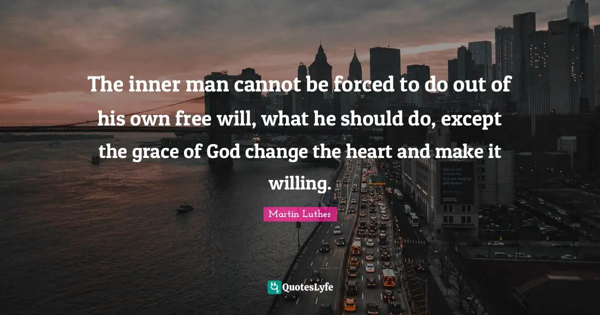 The inner man cannot be forced to do out of his own free will, what he should do, except the grace of God change the heart and make it willing.