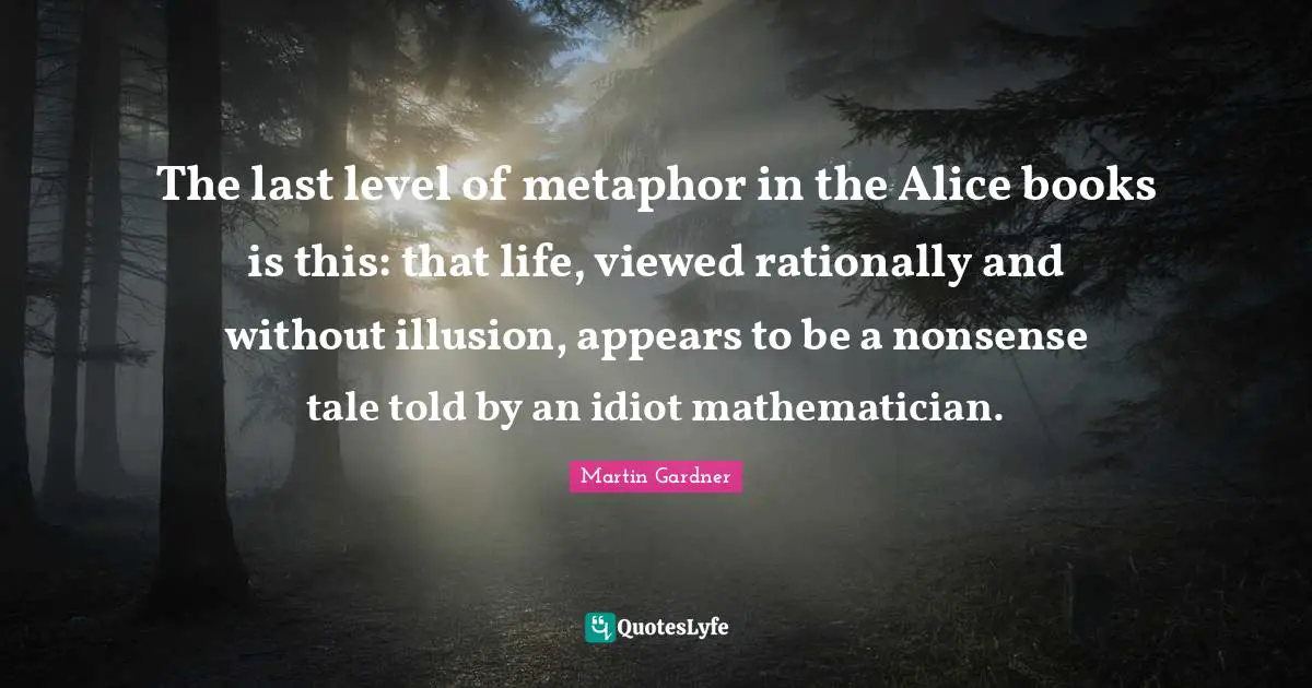 The last level of metaphor in the Alice books is this: that life, viewed rationally and without illusion, appears to be a nonsense tale told by an idiot mathematician.