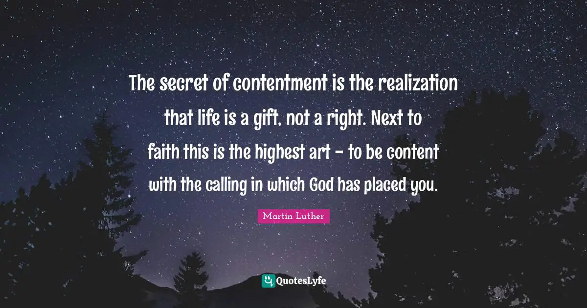 The secret of contentment is the realization that life is a gift, not a right. Next to faith this is the highest art - to be content with the calling in which God has placed you.