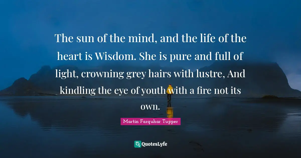 The sun of the mind, and the life of the heart is Wisdom. She is pure and full of light, crowning grey hairs with lustre, And kindling the eye of youth with a fire not its own.