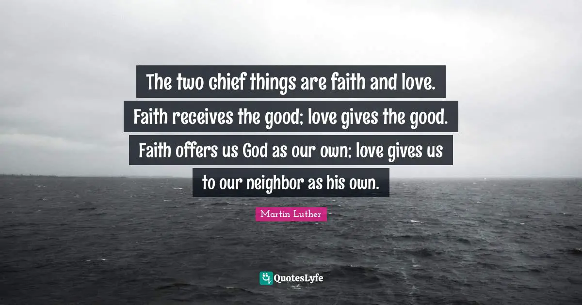 The two chief things are faith and love. Faith receives the good; love gives the good. Faith offers us God as our own; love gives us to our neighbor as his own.