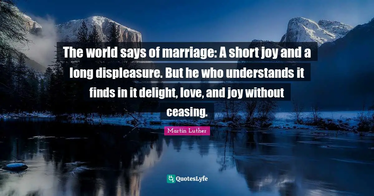 The world says of marriage: A short joy and a long displeasure. But he who understands it finds in it delight, love, and joy without ceasing.