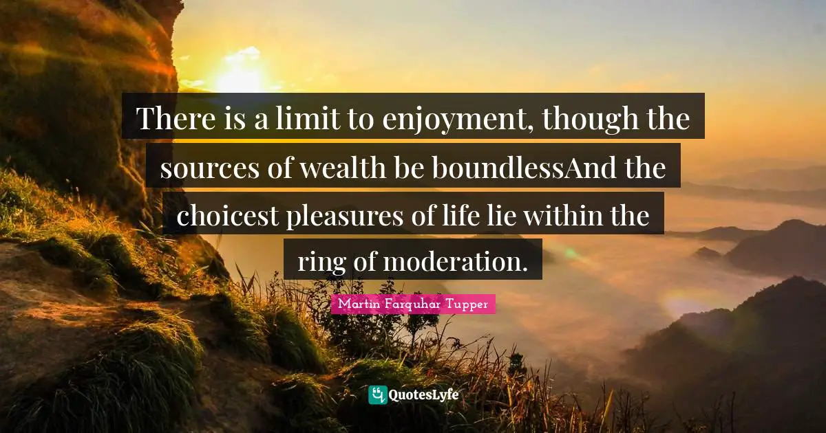Martin Farquhar Tupper Quotes: "There is a limit to enjoyment, though the sources of wealth be boundlessAnd the choicest pleasures of life lie within the ring of moderation."