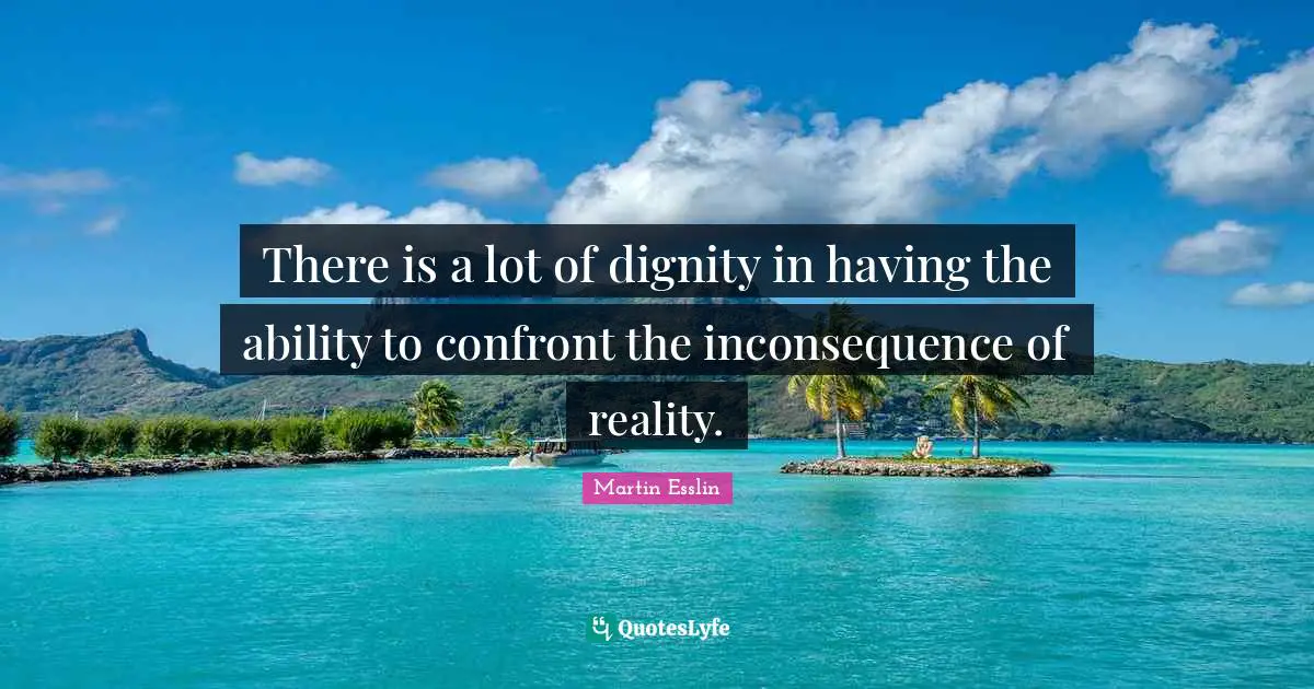 There is a lot of dignity in having the ability to confront the inconsequence of reality.