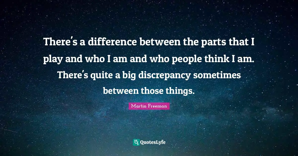 There's a difference between the parts that I play and who I am and who people think I am. There's quite a big discrepancy sometimes between those things.