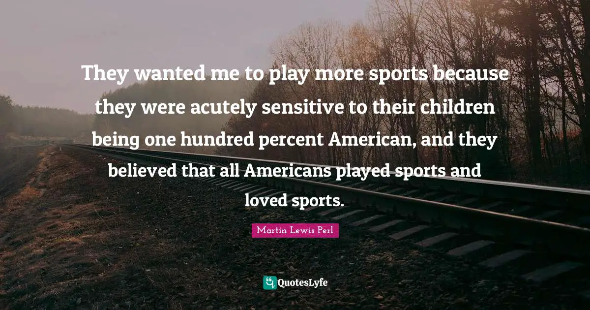 They wanted me to play more sports because they were acutely sensitive to their children being one hundred percent American, and they believed that all Americans played sports and loved sports.