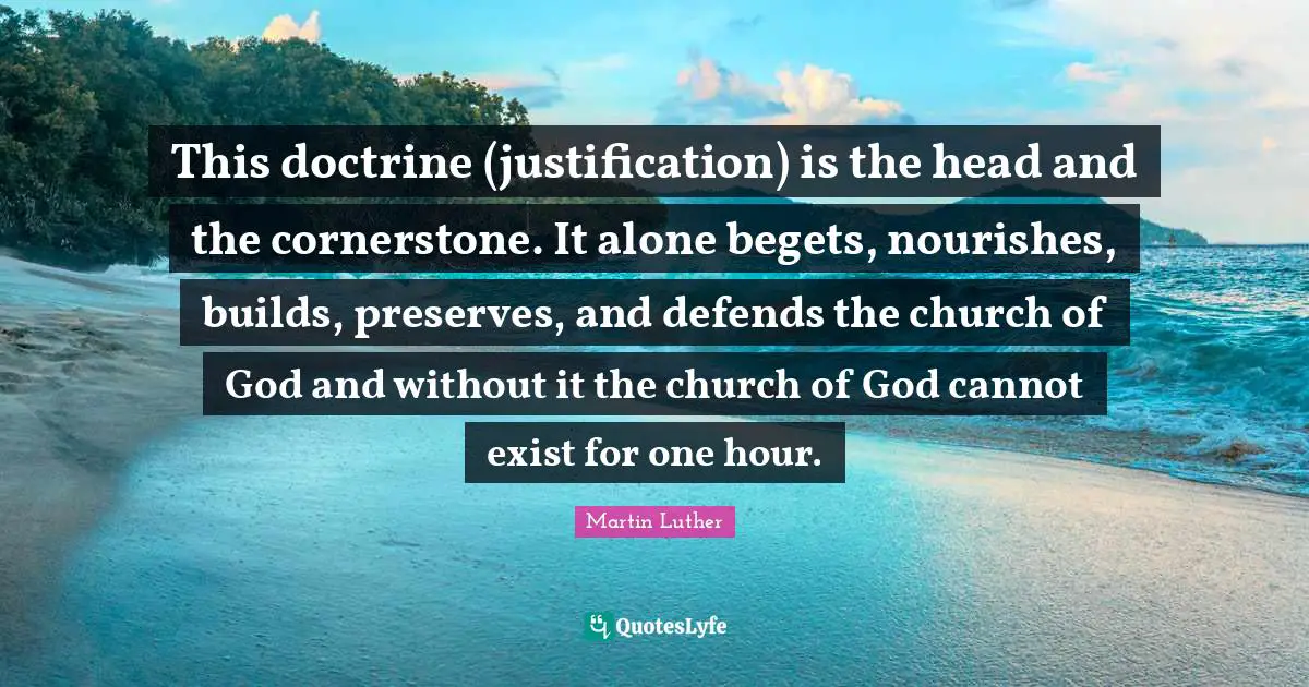 Hour Quotes: "This doctrine (justification) is the head and the cornerstone. It alone begets, nourishes, builds, preserves, and defends the church of God and without it the church of God cannot exist for one hour."