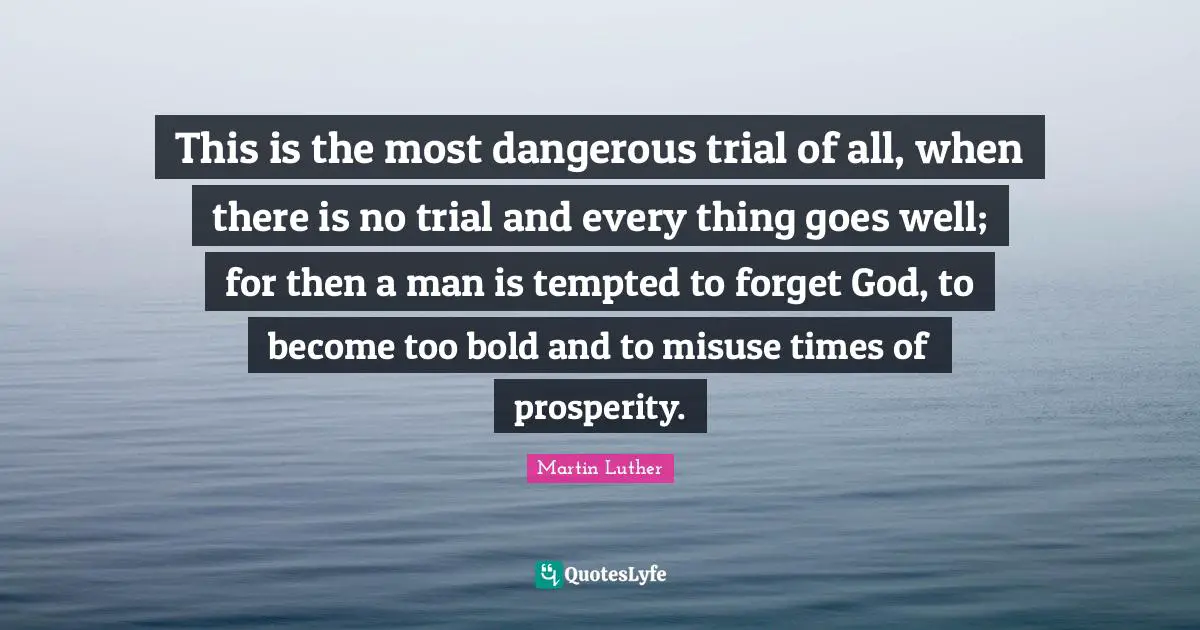 Trials Quotes: "This is the most dangerous trial of all, when there is no trial and every thing goes well; for then a man is tempted to forget God, to become too bold and to misuse times of prosperity."
