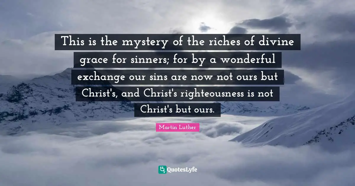 This is the mystery of the riches of divine grace for sinners; for by a wonderful exchange our sins are now not ours but Christ's, and Christ's righteousness is not Christ's but ours.