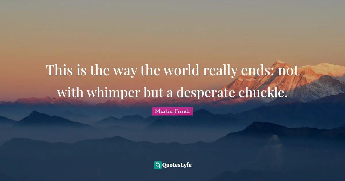 This is the way the world really ends: not with whimper but a desperate chuckle.