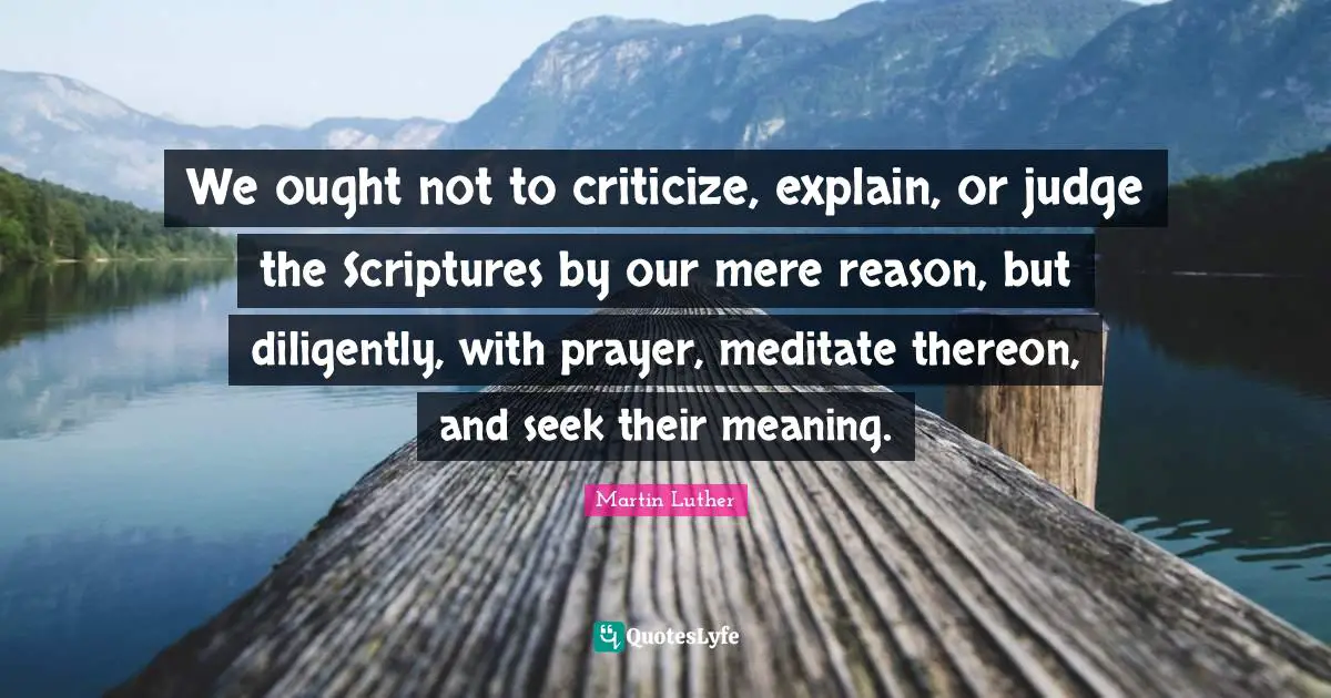 We ought not to criticize, explain, or judge the Scriptures by our mere reason, but diligently, with prayer, meditate thereon, and seek their meaning.
