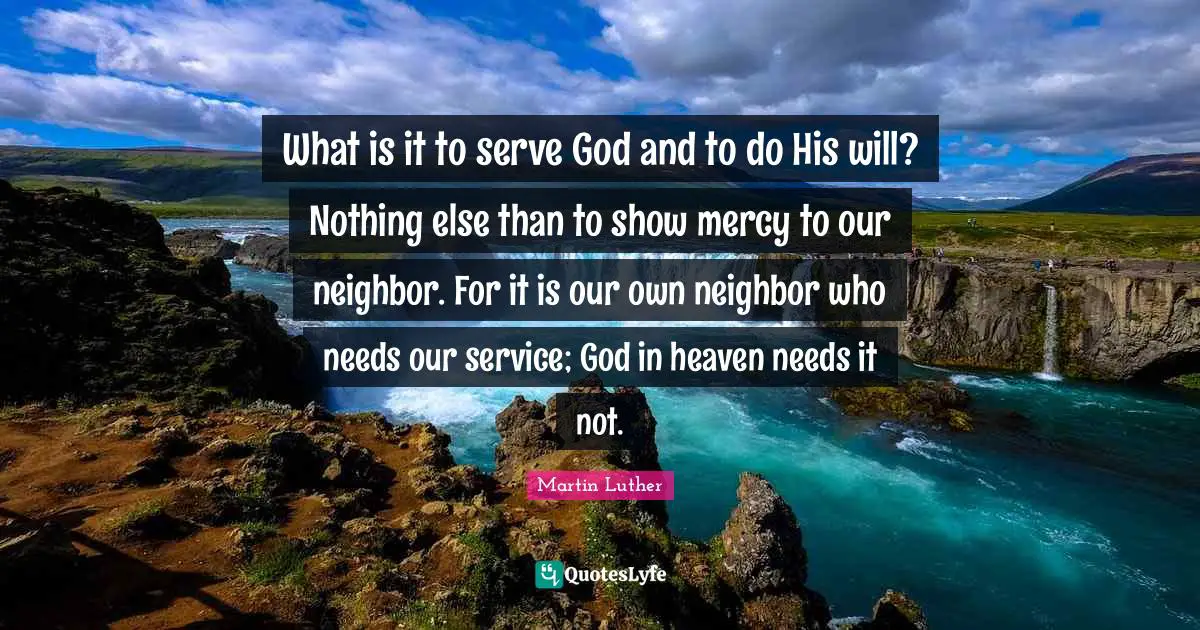 What is it to serve God and to do His will? Nothing else than to show mercy to our neighbor. For it is our own neighbor who needs our service; God in heaven needs it not.